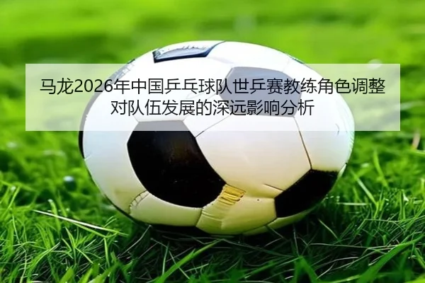 马龙2026年中国乒乓球队世乒赛教练角色调整对队伍发展的深远影响分析